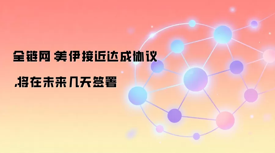 全链网:美伊接近达成协议,将在未来几天签署
