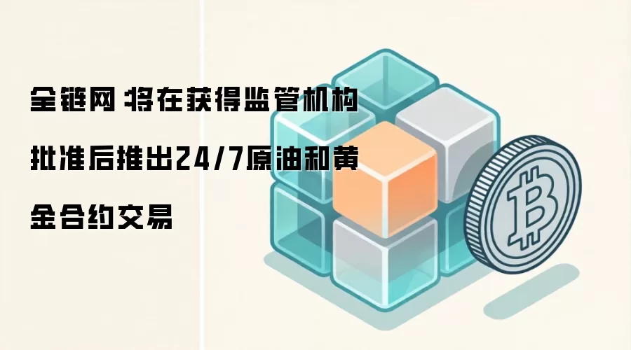 全链网:将在获得监管机构批准后推出24/7原油和黄金合约交易