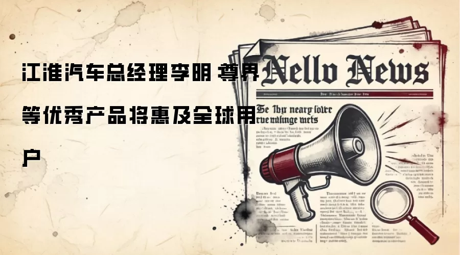 江淮汽车总经理李明：尊界等优秀产品将惠及全球用户