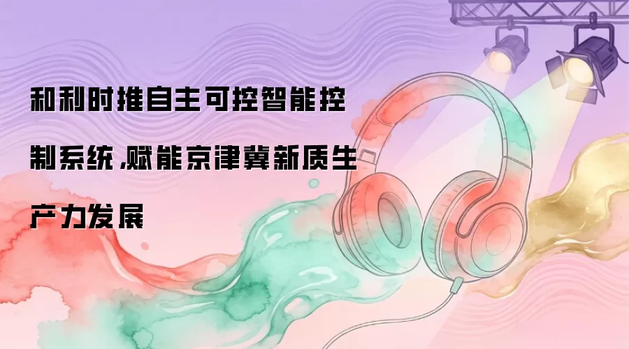 和利时推自主可控智能控制系统,赋能京津冀新质生产力发展