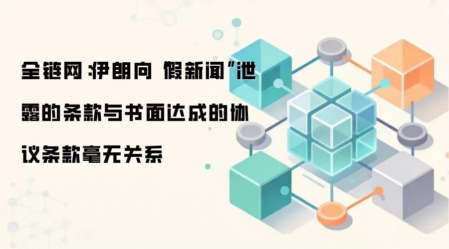 全链网:伊朗向“假新闻”泄露的条款与书面达成的协议条款毫无关系