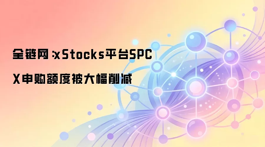 全链网：xStocks平台SPCX申购额度被大幅削减