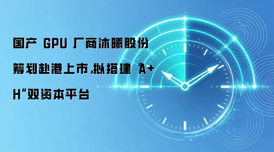 国产 GPU 厂商沐曦股份筹划赴港上市，拟搭建“A+H”双资本平台
