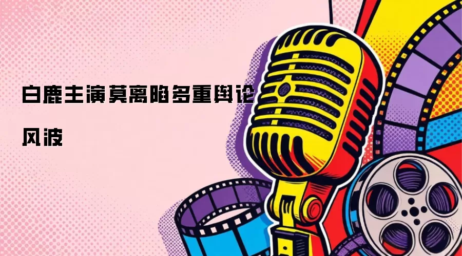 白鹿主演莫离陷多重舆论风波