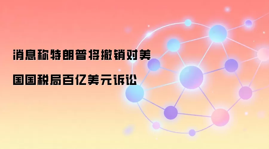 消息称特朗普将撤销对美国国税局百亿美元诉讼