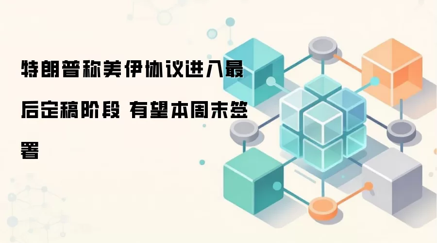 特朗普称美伊协议进入最后定稿阶段 有望本周末签署