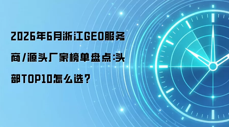 2026年6月浙江GEO服务商/源头厂家榜单盘点:头部TOP10怎么选?