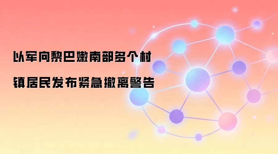 以军向黎巴嫩南部多个村镇居民发布紧急撤离警告