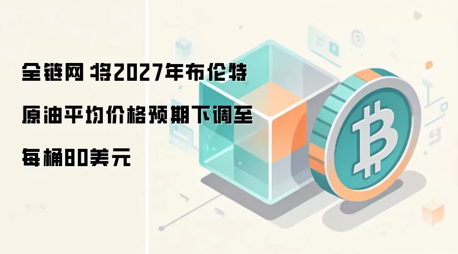 全链网:将2027年布伦特原油平均价格预期下调至每桶80美元