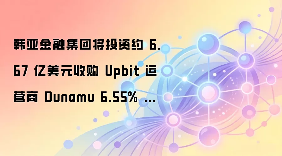 韩亚金融集团将投资约 6.67 亿美元收购 Upbit 运营商 Dunamu 6.55% 的股份