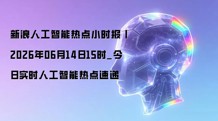 新浪人工智能热点小时报丨2026年06月14日15时_今日实时人工智能热点速递
