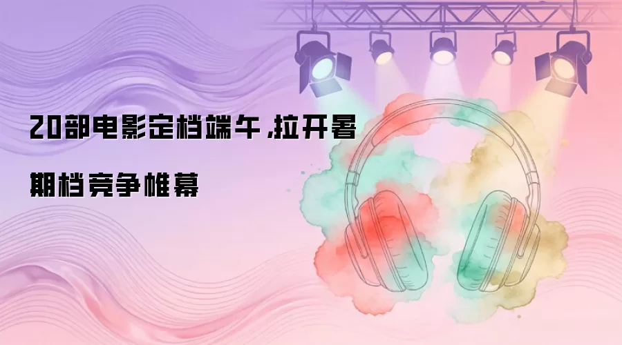 20部电影定档端午，拉开暑期档竞争帷幕