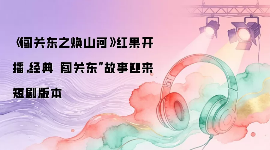 《闯关东之焕山河》红果开播，经典“闯关东”故事迎来短剧版本