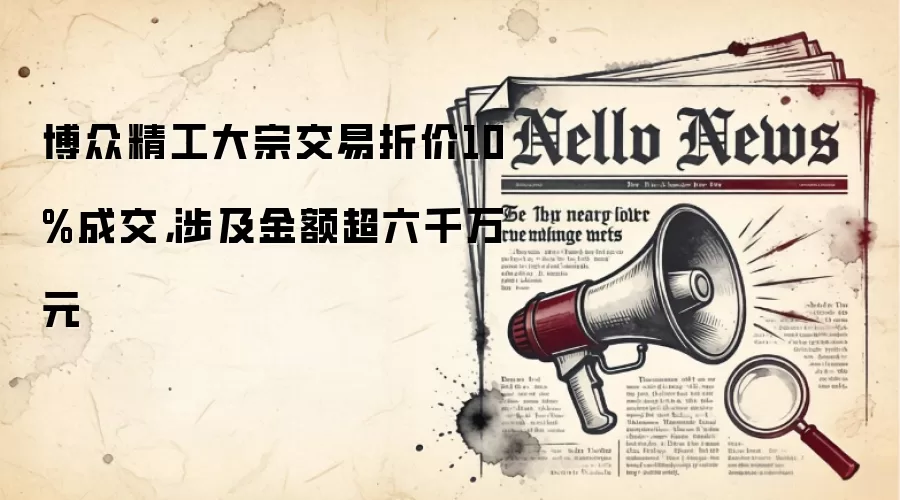 博众精工大宗交易折价10%成交，涉及金额超六千万元