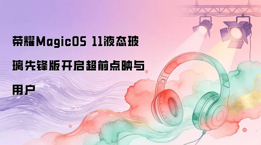荣耀MagicOS 11液态玻璃先锋版开启超前点映与用户