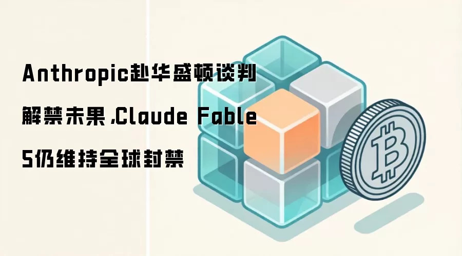 Anthropic赴华盛顿谈判解禁未果，Claude Fable 5仍维持全球封禁