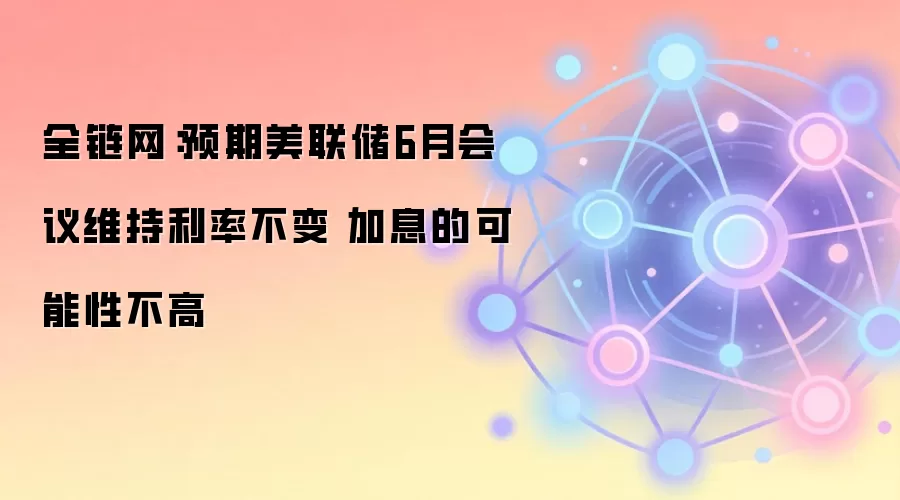 全链网：预期美联储6月会议维持利率不变 加息的可能性不高