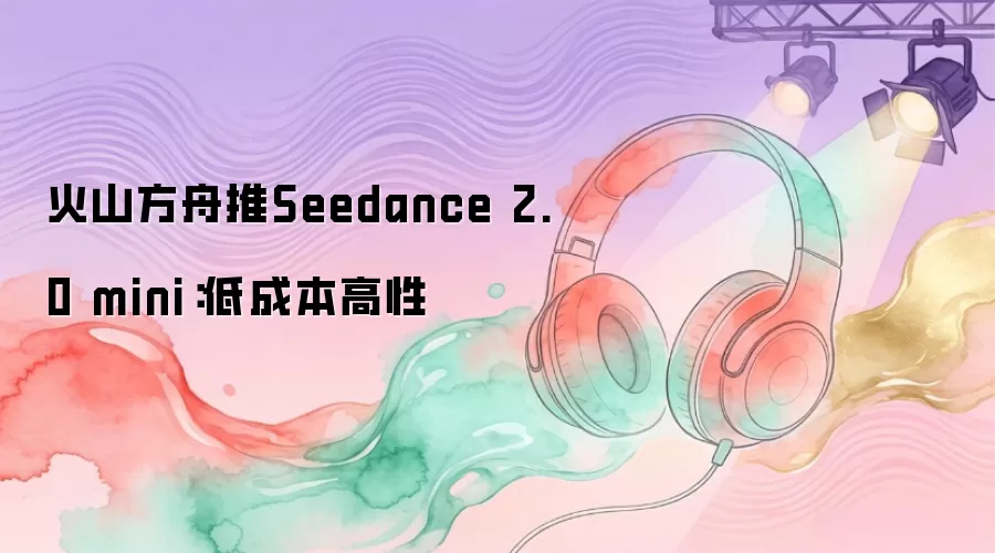 火山方舟推Seedance 2.0 mini：低成本高性