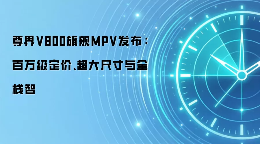 尊界V800旗舰MPV发布：百万级定价、超大尺寸与全栈智