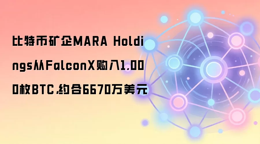 比特币矿企MARA Holdings从FalconX购入1,000枚BTC，约合6670万美元