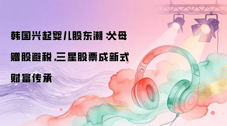 韩国兴起婴儿股东潮：父母赠股避税，三星股票成新式财富传承