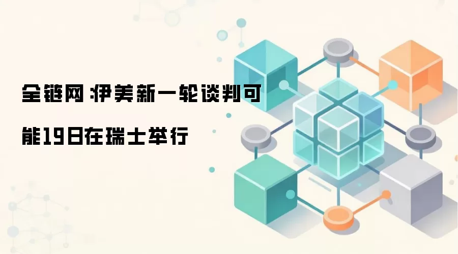 全链网：伊美新一轮谈判可能19日在瑞士举行