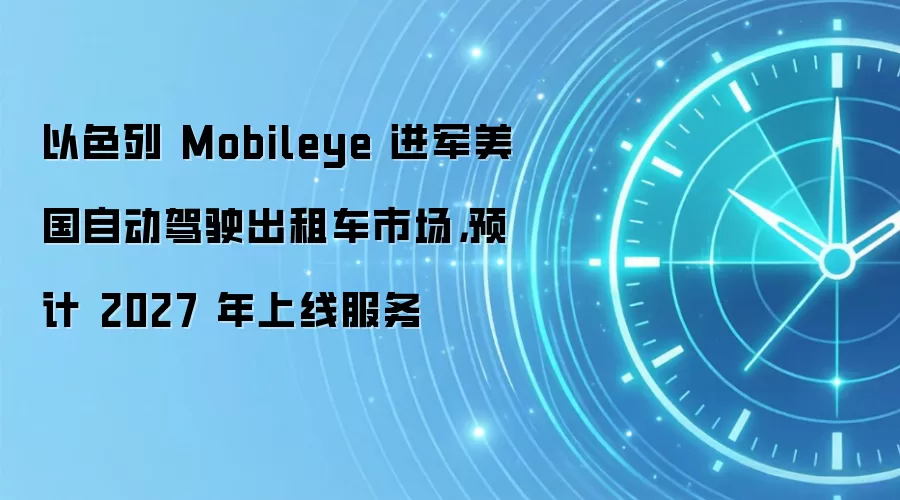 以色列 Mobileye 进军美国自动驾驶出租车市场，预计 2027 年上线服务