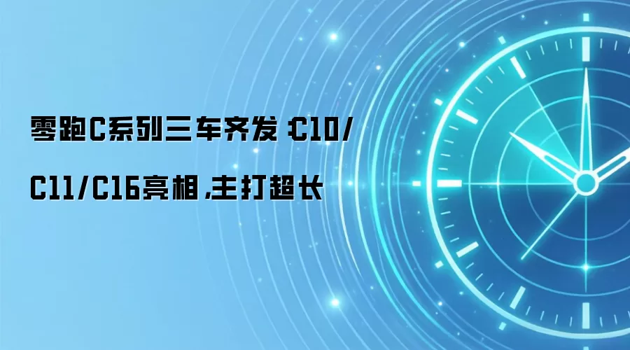 零跑C系列三车齐发:C10/C11/C16亮相,主打超长