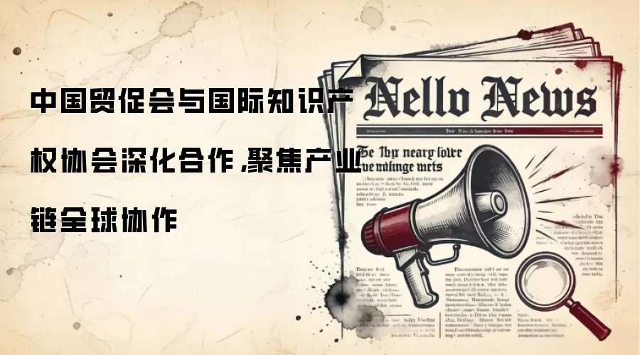 中国贸促会与国际知识产权协会深化合作，聚焦产业链全球协作