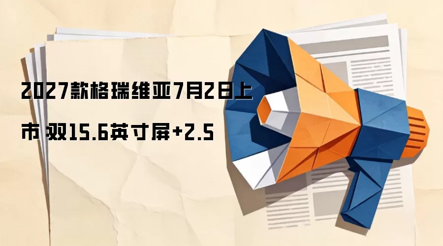 2027款格瑞维亚7月2日上市：双15.6英寸屏+2.5