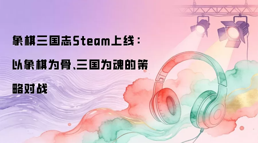 象棋三国志Steam上线:以象棋为骨、三国为魂的策略对战