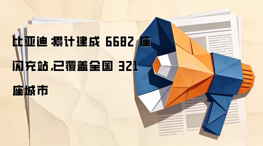 比亚迪：累计建成 6682 座闪充站，已覆盖全国 321 座城市