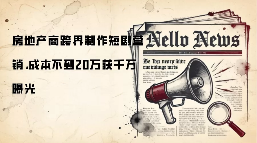 房地产商跨界制作短剧营销，成本不到20万获千万曝光