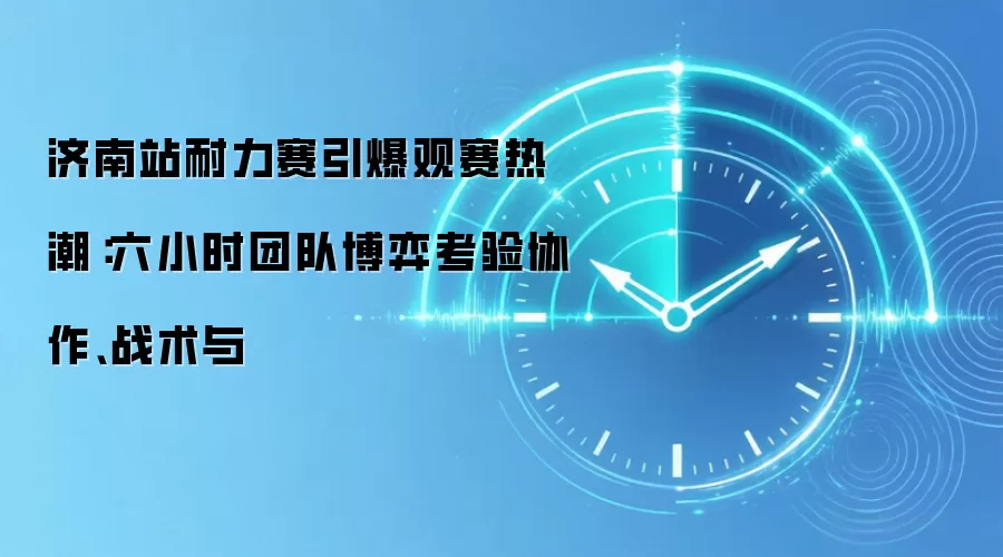 济南站耐力赛引爆观赛热潮：六小时团队博弈考验协作、战术与