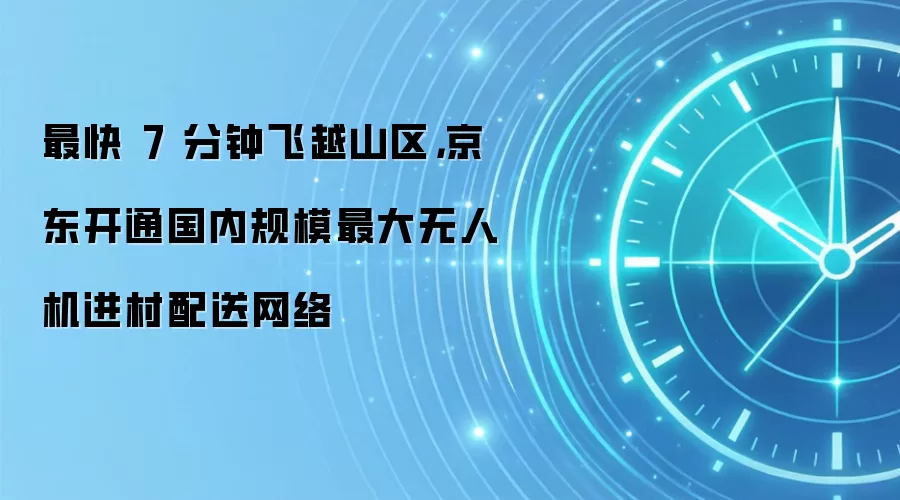 最快 7 分钟飞越山区，京东开通国内规模最大无人机进村配送网络
