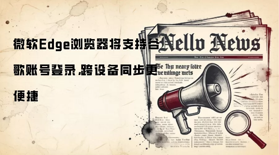 微软Edge浏览器将支持谷歌账号登录，跨设备同步更便捷