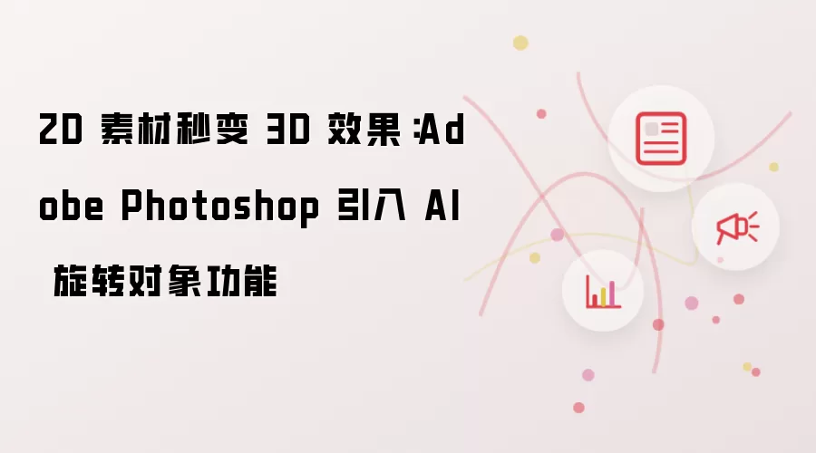 2D 素材秒变 3D 效果：Adobe Photoshop 引入 AI 旋转对象功能