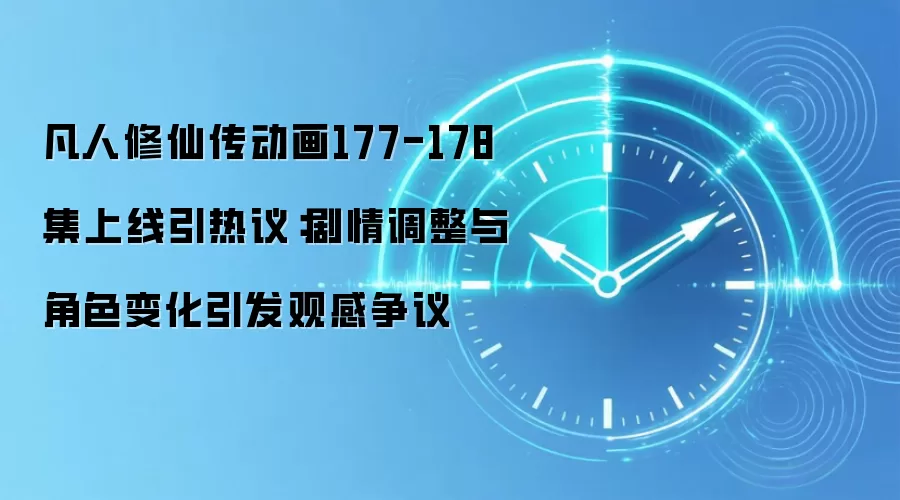 凡人修仙传动画177-178集上线引热议：剧情调整与角色变化引发观感争议