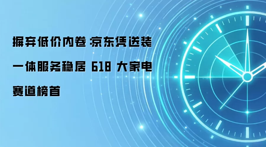 摒弃低价内卷：京东凭送装一体服务稳居 618 大家电赛道榜首
