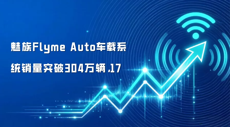 魅族Flyme Auto车载系统销量突破304万辆,17