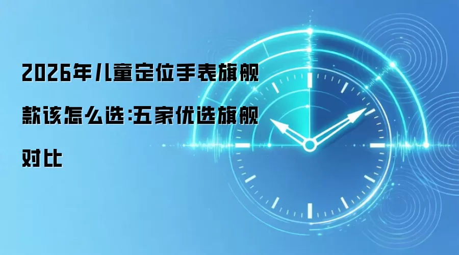 2026年儿童定位手表旗舰款该怎么选:五家优选旗舰对比