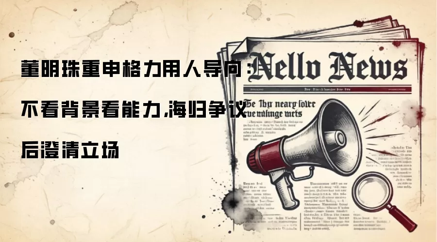 董明珠重申格力用人导向：不看背景看能力，海归争议后澄清立场