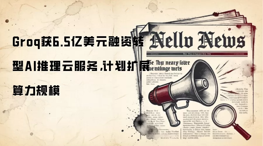 Groq获6.5亿美元融资转型AI推理云服务,计划扩展算力规模