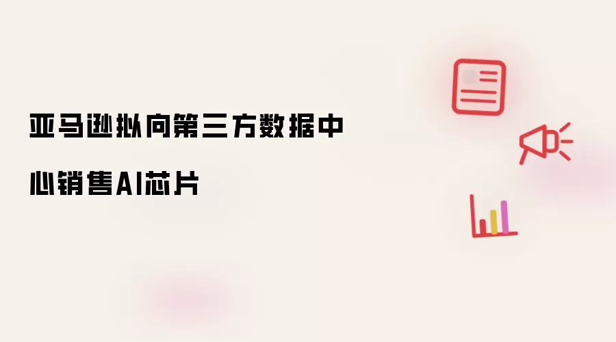 亚马逊拟向第三方数据中心销售AI芯片