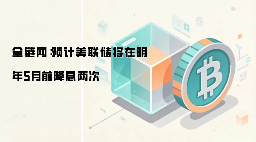 全链网:预计美联储将在明年5月前降息两次