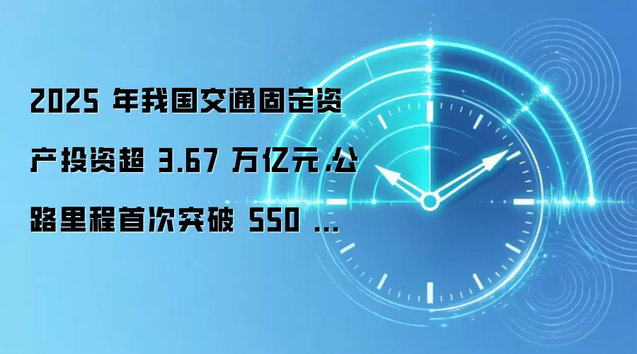 2025 年我国交通固定资产投资超 3.67 万亿元，公路里程首次突破 550 万公里