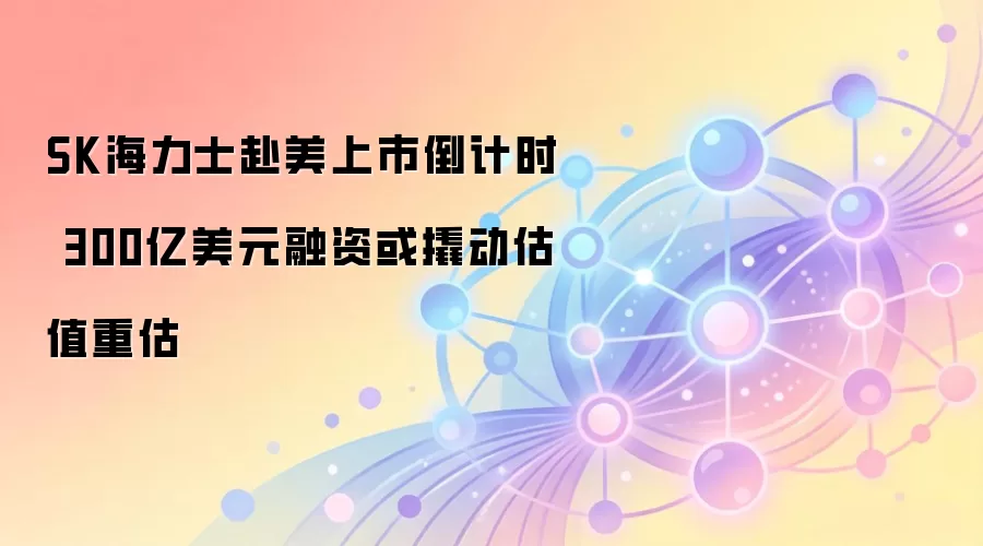 SK海力士赴美上市倒计时 300亿美元融资或撬动估值重估
