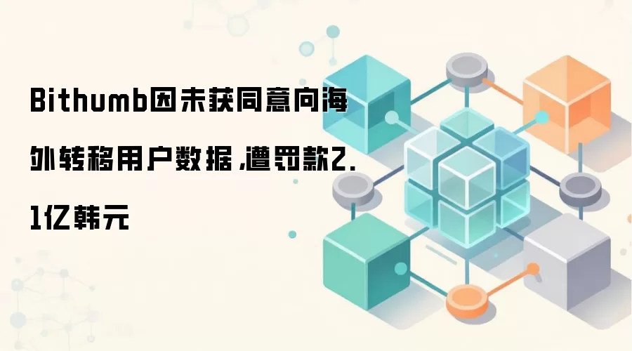 Bithumb因未获同意向海外转移用户数据，遭罚款2.1亿韩元