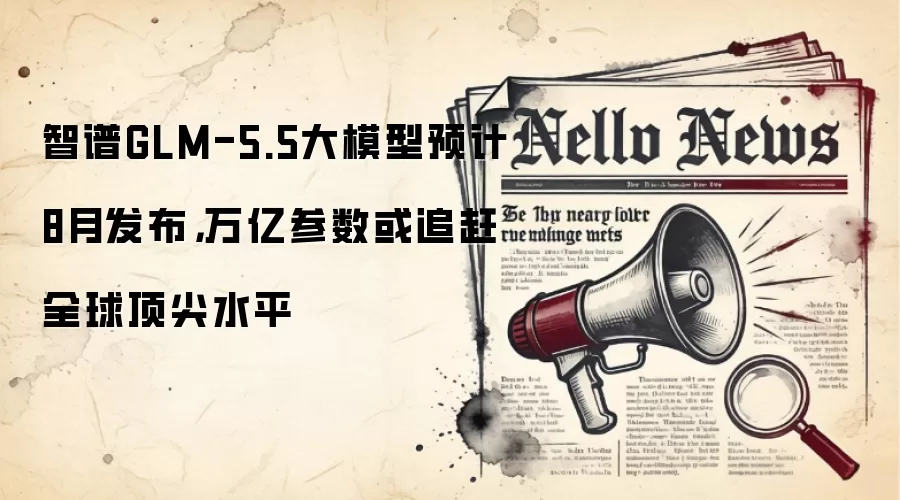 智谱GLM-5.5大模型预计8月发布，万亿参数或追赶全球顶尖水平
