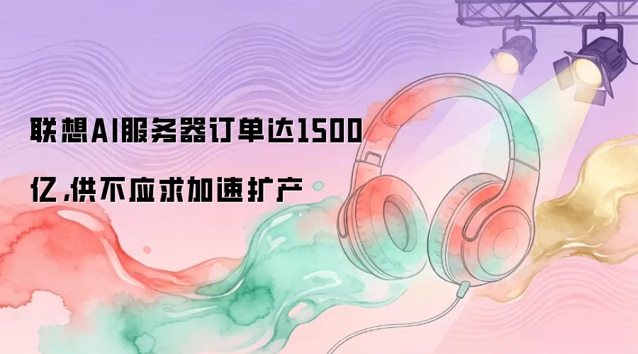 联想AI服务器订单达1500亿,供不应求加速扩产